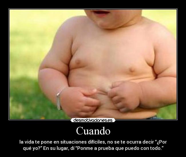 Cuando - la vida te pone en situaciones difíciles, no se te ocurra decir “¿Por
qué yo?” En su lugar, dí “Ponme a prueba que puedo con todo.”