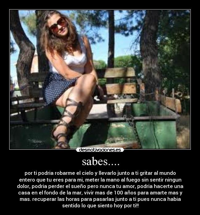 sabes.... - por ti podria robarme el cielo y llevarlo junto a ti gritar al mundo
entero que tu eres para mi, meter la mano al fuego sin sentir ningun
dolor, podria perder el sueño pero nunca tu amor, podria hacerte una
casa en el fondo de la mar, vivir mas de 100 años para amarte mas y
mas. recuperar las horas para pasarlas junto a ti pues nunca habia
sentido lo que siento hoy por ti!!