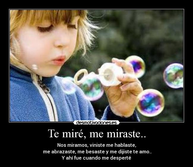 Te miré, me miraste.. - Nos miramos, viniste me hablaste,
me abrazaste, me besaste y me dijiste te amo..
Y ahí fue cuando me desperté