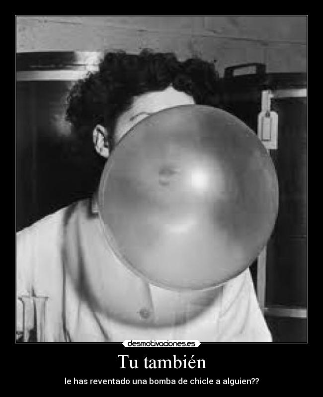 Tu también - le has reventado una bomba de chicle a alguien??