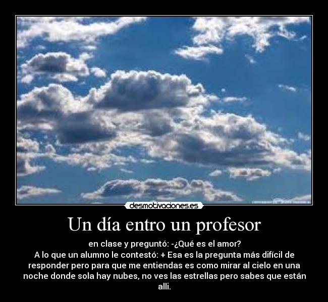 Un día entro un profesor - en clase y preguntó: -¿Qué es el amor?
A lo que un alumno le contestó: + Esa es la pregunta más difícil de
responder pero para que me entiendas es como mirar al cielo en una
noche donde sola hay nubes, no ves las estrellas pero sabes que están
alli.