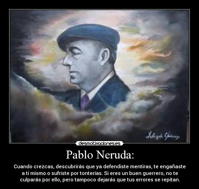 Pablo Neruda: - Cuando crezcas, descubrirás que ya defendiste mentiras, te engañaste
a ti mismo o sufriste por tonterías. Si eres un buen guerrero, no te
culparás por ello, pero tampoco dejarás que tus errores se repitan.