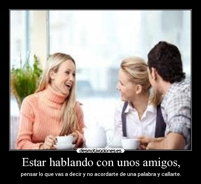 Estar hablando con unos amigos, - pensar lo que vas a decir y no acordarte de una palabra y callarte.