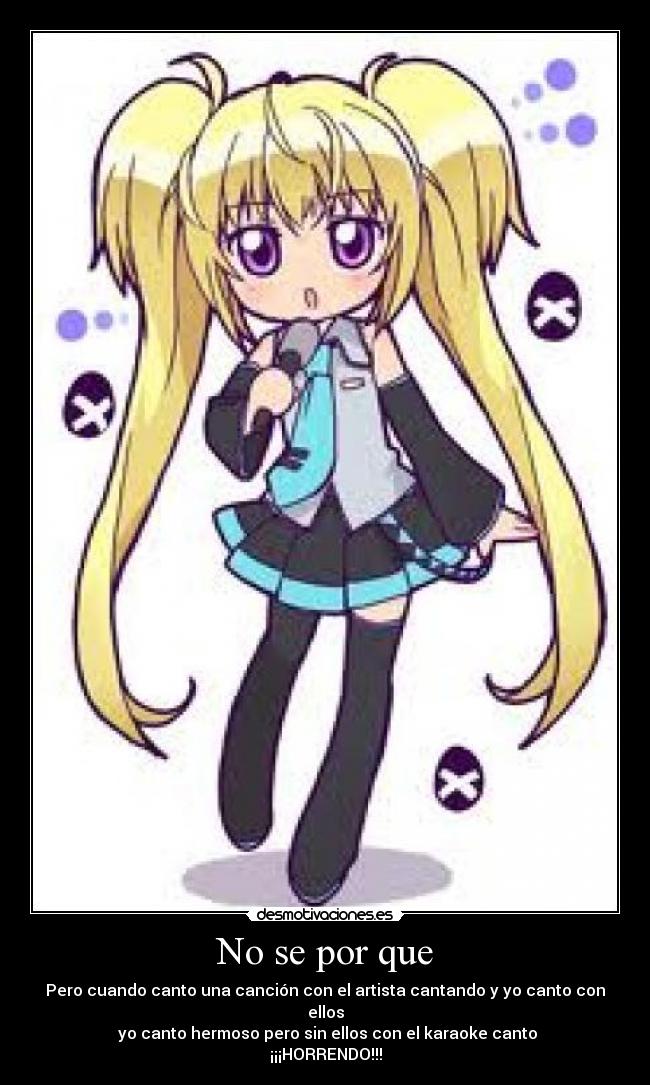 No se por que - Pero cuando canto una canción con el artista cantando y yo canto con ellos
yo canto hermoso pero sin ellos con el karaoke canto ¡¡¡HORRENDO!!!