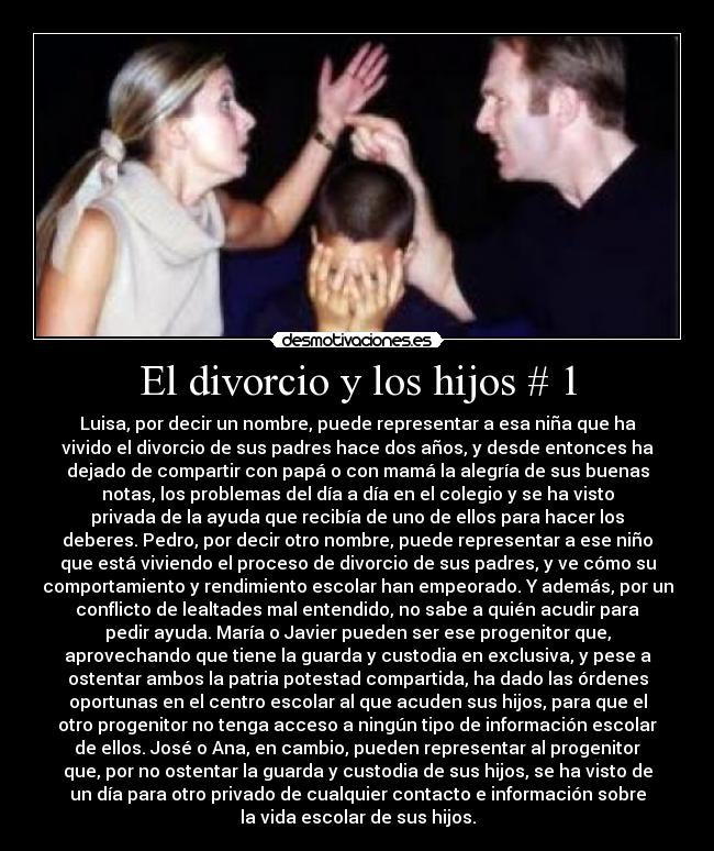 El divorcio y los hijos # 1 - Luisa, por decir un nombre, puede representar a esa niña que ha
vivido el divorcio de sus padres hace dos años, y desde entonces ha
dejado de compartir con papá o con mamá la alegría de sus buenas
notas, los problemas del día a día en el colegio y se ha visto
privada de la ayuda que recibía de uno de ellos para hacer los
deberes. Pedro, por decir otro nombre, puede representar a ese niño
que está viviendo el proceso de divorcio de sus padres, y ve cómo su
comportamiento y rendimiento escolar han empeorado. Y además, por un
conflicto de lealtades mal entendido, no sabe a quién acudir para
pedir ayuda. María o Javier pueden ser ese progenitor que,
aprovechando que tiene la guarda y custodia en exclusiva, y pese a
ostentar ambos la patria potestad compartida, ha dado las órdenes
oportunas en el centro escolar al que acuden sus hijos, para que el
otro progenitor no tenga acceso a ningún tipo de información escolar
de ellos. José o Ana, en cambio, pueden representar al progenitor
que, por no ostentar la guarda y custodia de sus hijos, se ha visto de
un día para otro privado de cualquier contacto e información sobre
la vida escolar de sus hijos.