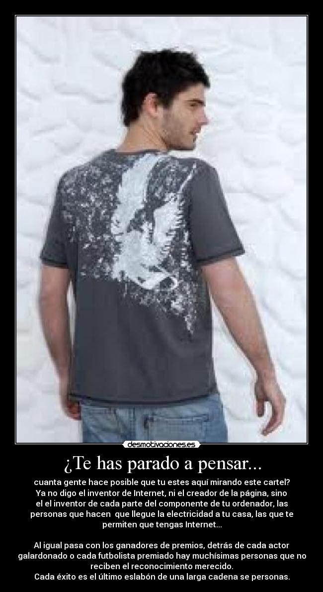 ¿Te has parado a pensar... - cuanta gente hace posible que tu estes aquí mirando este cartel?
Ya no digo el inventor de Internet, ni el creador de la página, sino
el el inventor de cada parte del componente de tu ordenador, las
personas que hacen que llegue la electricidad a tu casa, las que te
permiten que tengas Internet...
Al igual pasa con los ganadores de premios, detrás de cada actor
galardonado o cada futbolista premiado hay muchísimas personas que no
reciben el reconocimiento merecido.
Cada éxito es el último eslabón de una larga cadena se personas.