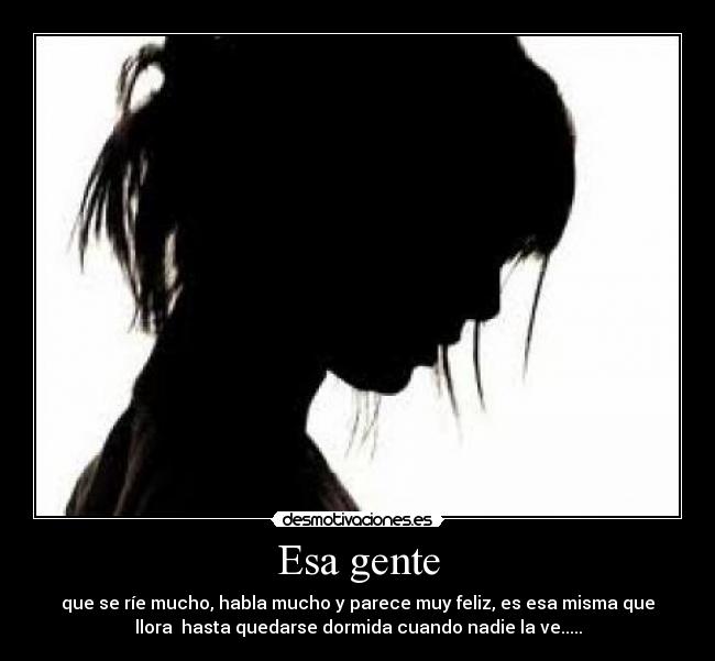 Esa gente - que se ríe mucho, habla mucho y parece muy feliz, es esa misma que
llora hasta quedarse dormida cuando nadie la ve.....