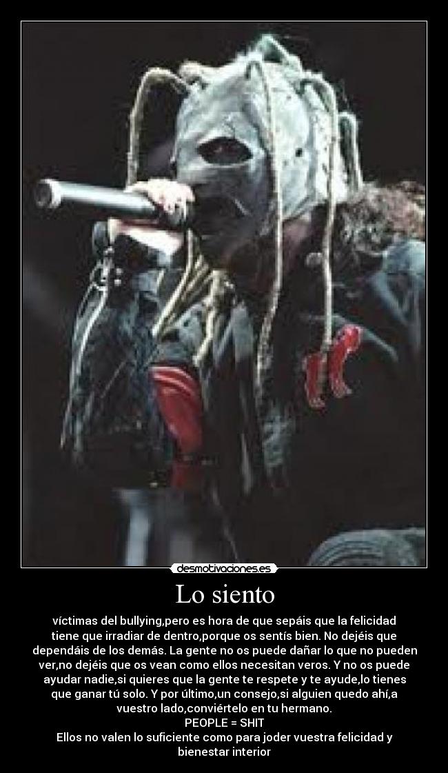 Lo siento - víctimas del bullying,pero es hora de que sepáis que la felicidad
tiene que irradiar de dentro,porque os sentís bien. No dejéis que
dependáis de los demás. La gente no os puede dañar lo que no pueden
ver,no dejéis que os vean como ellos necesitan veros. Y no os puede
ayudar nadie,si quieres que la gente te respete y te ayude,lo tienes
que ganar tú solo. Y por último,un consejo,si alguien quedo ahí,a
vuestro lado,conviértelo en tu hermano.
PEOPLE = SHIT
Ellos no valen lo suficiente como para joder vuestra felicidad y
bienestar interior