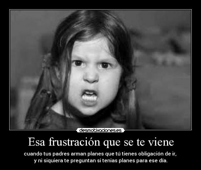 Esa frustración que se te viene - cuando tus padres arman planes que tú tienes obligación de ir,
y ni siquiera te preguntan si tenias planes para ese día.