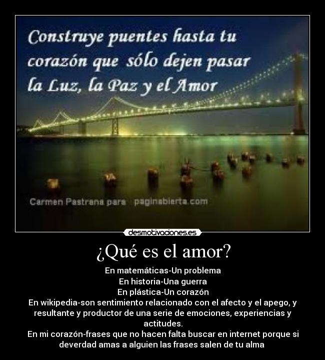 ¿Qué es el amor? - En matemáticas-Un problema
En historia-Una guerra
En plástica-Un corazón
En wikipedia-son sentimiento relacionado con el afecto y el apego, y
resultante y productor de una serie de emociones, experiencias y
actitudes.
En mi corazón-frases que no hacen falta buscar en internet porque si
deverdad amas a alguien las frases salen de tu alma