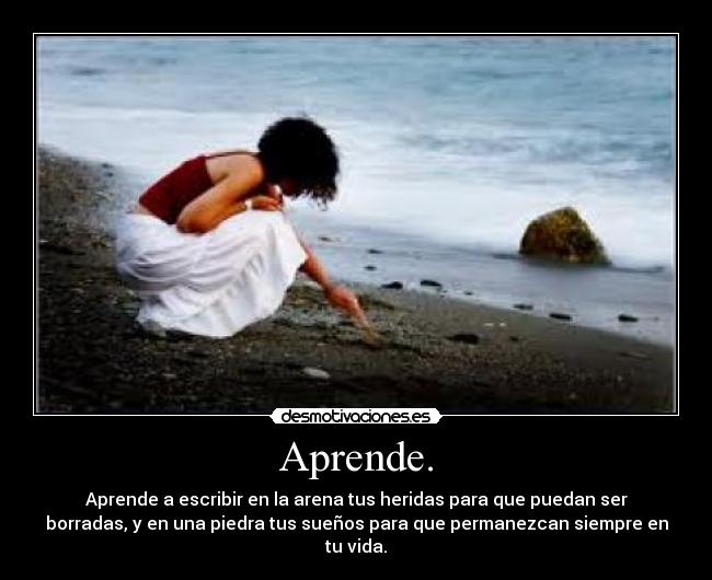 Aprende. - Aprende a escribir en la arena tus heridas para que puedan ser
borradas, y en una piedra tus sueños para que permanezcan siempre en
tu vida.