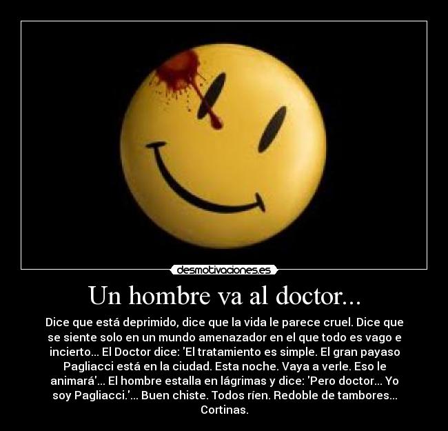 Un hombre va al doctor... - Dice que está deprimido, dice que la vida le parece cruel. Dice que
se siente solo en un mundo amenazador en el que todo es vago e
incierto... El Doctor dice: El tratamiento es simple. El gran payaso
Pagliacci está en la ciudad. Esta noche. Vaya a verle. Eso le
animará... El hombre estalla en lágrimas y dice: Pero doctor... Yo
soy Pagliacci.... Buen chiste. Todos ríen. Redoble de tambores...
Cortinas.