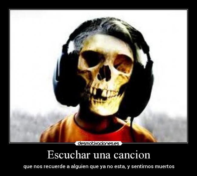 Escuchar una cancion - que nos recuerde a alguien que ya no esta, y sentirnos muertos