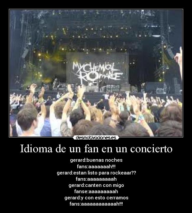 Idioma de un fan en un concierto - gerard:buenas noches
fans:aaaaaaah!!!
gerard:estan listo para rockeaar??
fans:aaaaaaaaah
gerard:canten con migo
fanse:aaaaaaaaah
gerard:y con esto cerramos
fans:aaaaaaaaaaaah!!!