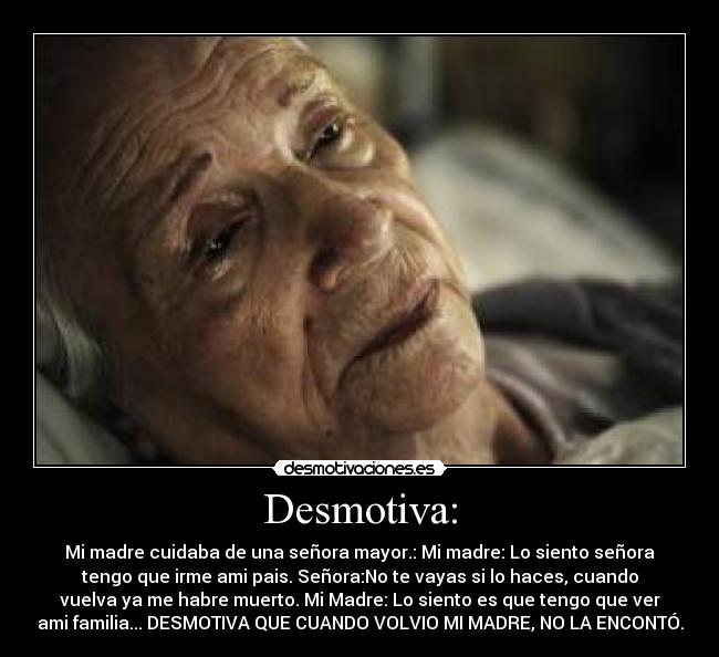 Desmotiva: - Mi madre cuidaba de una señora mayor.: Mi madre: Lo siento señora
tengo que irme ami pais. Señora:No te vayas si lo haces, cuando
vuelva ya me habre muerto. Mi Madre: Lo siento es que tengo que ver
ami familia... DESMOTIVA QUE CUANDO VOLVIO MI MADRE, NO LA ENCONTÓ.