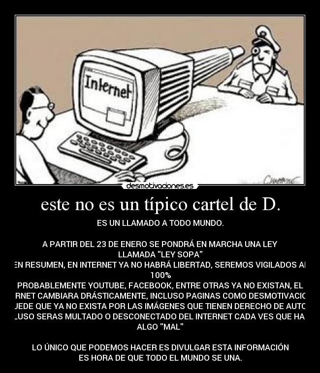 este no es un típico cartel de D. - ES UN LLAMADO A TODO MUNDO.
A PARTIR DEL 23 DE ENERO SE PONDRÁ EN MARCHA UNA LEY
LLAMADA LEY SOPA
EN RESUMEN, EN INTERNET YA NO HABRÁ LIBERTAD, SEREMOS VIGILADOS AL
100%
PROBABLEMENTE YOUTUBE, FACEBOOK, ENTRE OTRAS YA NO EXISTAN, EL
INTERNET CAMBIARA DRÁSTICAMENTE, INCLUSO PAGINAS COMO DESMOTIVACIONES
PUEDE QUE YA NO EXISTA POR LAS IMÁGENES QUE TIENEN DERECHO DE AUTOR,
INCLUSO SERAS MULTADO O DESCONECTADO DEL INTERNET CADA VES QUE HAGAS
ALGO MAL
LO ÚNICO QUE PODEMOS HACER ES DIVULGAR ESTA INFORMACIÓN
ES HORA DE QUE TODO EL MUNDO SE UNA.