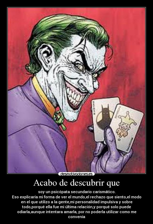 Acabo de descubrir que - soy un psicópata secundario carismático.
Eso explicaría mi forma de ver el mundo,el rechazo que siento,el modo
en el que utilizo a la gente,mi personalidad impulsiva y sobre
todo,porqué ella fue mi última relación,y porqué solo puede
odiarla,aunque intentara amarla, por no poderla utilizar como me
convenía