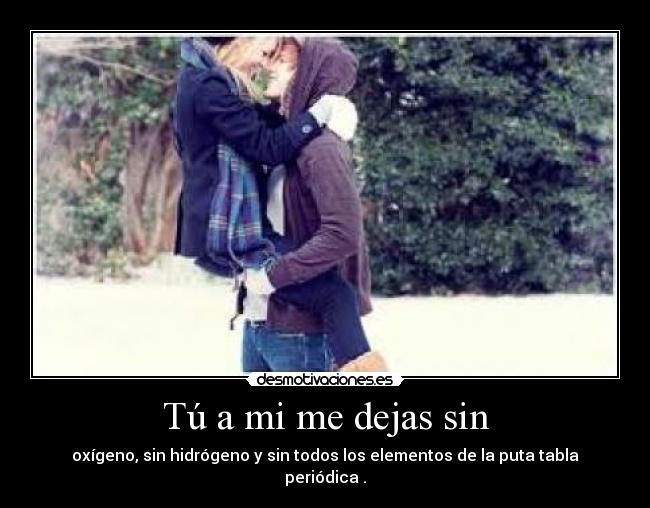Tú a mi me dejas sin - oxígeno, sin hidrógeno y sin todos los elementos de la puta tabla periódica .