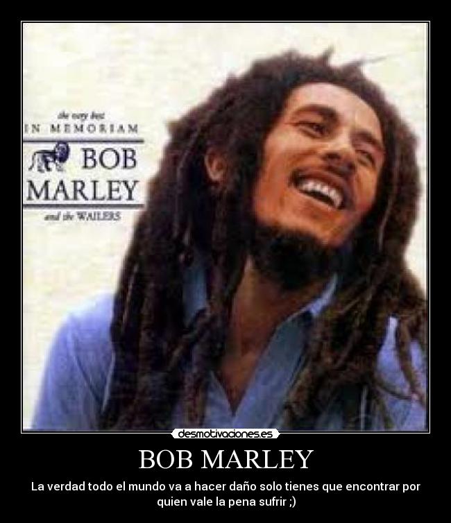 BOB MARLEY - La verdad todo el mundo va a hacer daño solo tienes que encontrar por
quien vale la pena sufrir ;)