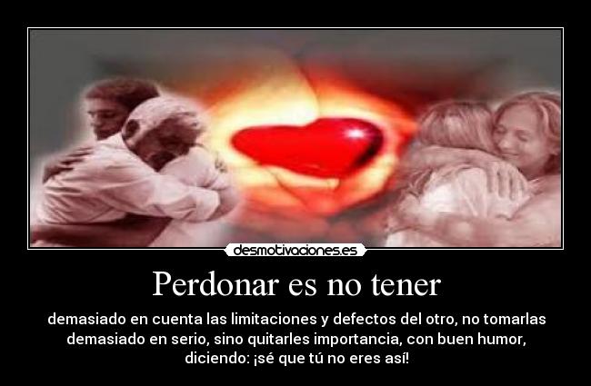 Perdonar es no tener - demasiado en cuenta las limitaciones y defectos del otro, no tomarlas
demasiado en serio, sino quitarles importancia, con buen humor,
diciendo: ¡sé que tú no eres así!