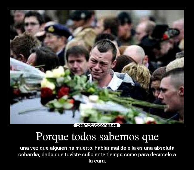 Porque todos sabemos que - una vez que alguien ha muerto, hablar mal de ella es una absoluta
cobardía, dado que tuviste suficiente tiempo como para decírselo a
la cara.