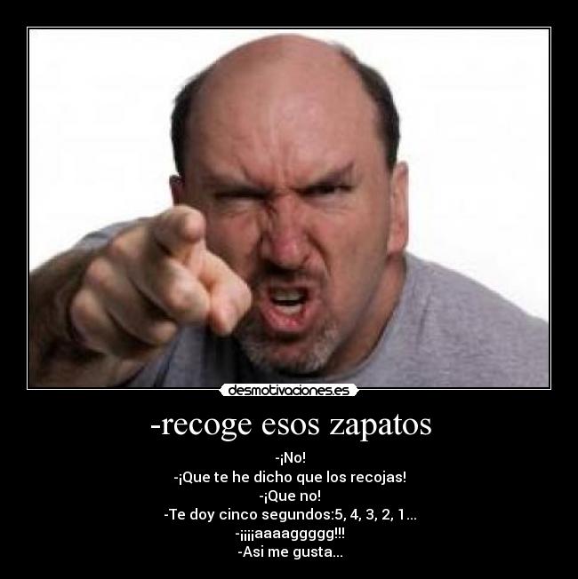 -recoge esos zapatos - -¡No!
-¡Que te he dicho que los recojas!
-¡Que no!
-Te doy cinco segundos:5, 4, 3, 2, 1...
-¡¡¡¡aaaaggggg!!!
-Asi me gusta...