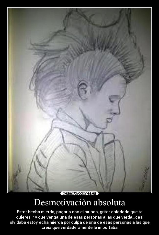 Desmotivaciòn absoluta - Estar hecha mierda, pagarlo con el mundo, gritar enfadada que te
quieres ir y que venga una de esas personas a las que verda...casi
olvidaba estoy echa mierda por culpa de una de esas personas a las que
creìa que verdaderamente le importaba