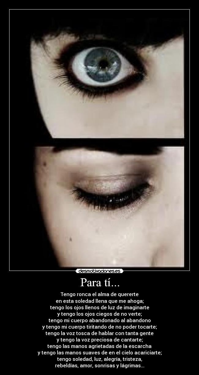 Para tí... - Tengo ronca el alma de quererte
en esta soledad llena que me ahoga;
tengo los ojos llenos de luz de imaginarte
y tengo los ojos ciegos de no verte;
tengo mi cuerpo abandonado al abandono
y tengo mi cuerpo tiritando de no poder tocarte;
tengo la voz tosca de hablar con tanta gente
y tengo la voz preciosa de cantarte;
tengo las manos agrietadas de la escarcha
y tengo las manos suaves de en el cielo acariciarte;
tengo soledad, luz, alegría, tristeza,
rebeldías, amor, sonrisas y lágrimas...