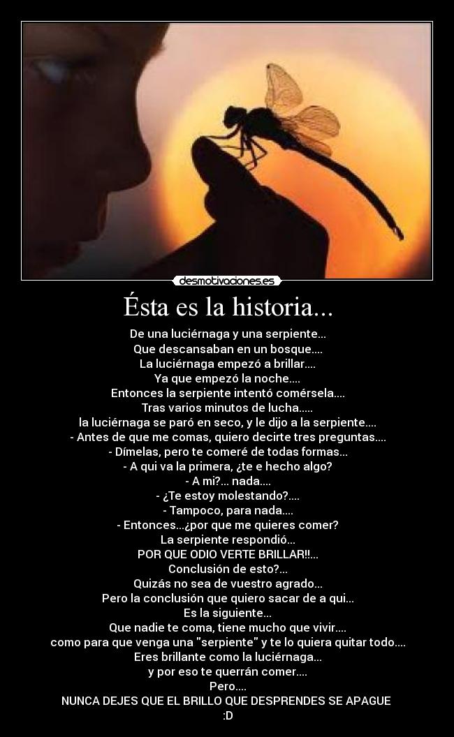 Ésta es la historia... - De una luciérnaga y una serpiente...
Que descansaban en un bosque....
La luciérnaga empezó a brillar....
Ya que empezó la noche....
Entonces la serpiente intentó comérsela....
Tras varios minutos de lucha.....
la luciérnaga se paró en seco, y le dijo a la serpiente....
- Antes de que me comas, quiero decirte tres preguntas....
- Dímelas, pero te comeré de todas formas...
- A qui va la primera, ¿te e hecho algo?
- A mi?... nada....
- ¿Te estoy molestando?....
- Tampoco, para nada....
- Entonces...¿por que me quieres comer?
La serpiente respondió...
POR QUE ODIO VERTE BRILLAR!!...
Conclusión de esto?...
Quizás no sea de vuestro agrado...
Pero la conclusión que quiero sacar de a qui...
Es la siguiente...
Que nadie te coma, tiene mucho que vivir....
como para que venga una serpiente y te lo quiera quitar todo....
Eres brillante como la luciérnaga...
y por eso te querrán comer....
Pero....
NUNCA DEJES QUE EL BRILLO QUE DESPRENDES SE APAGUE 
:D