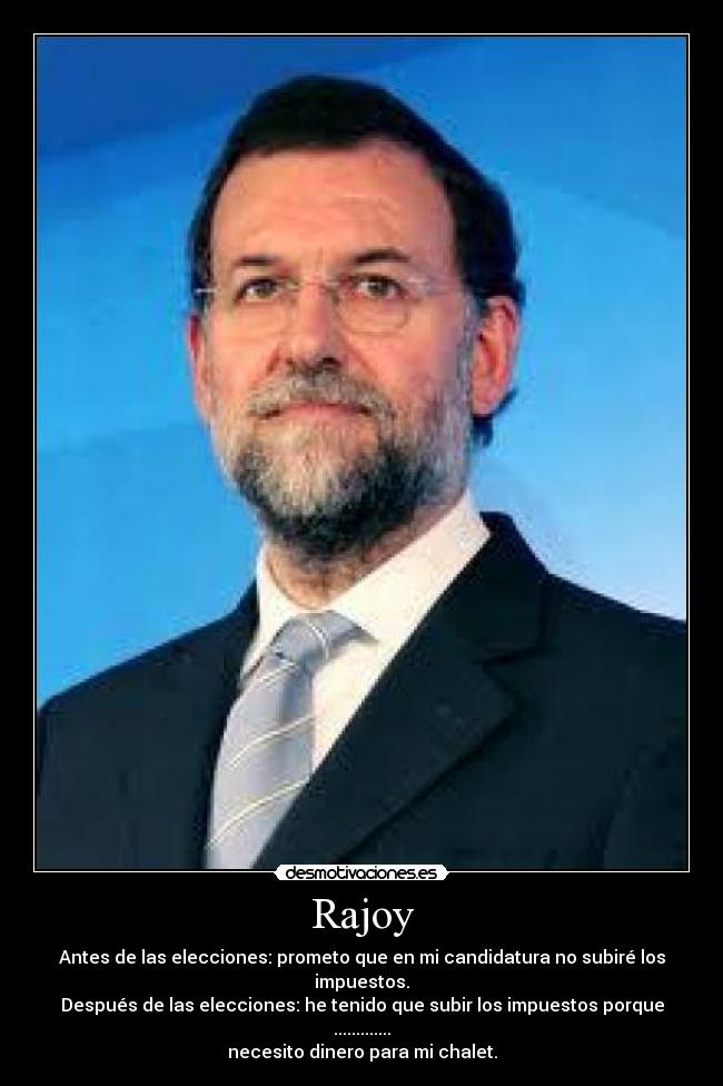 Rajoy - Antes de las elecciones: prometo que en mi candidatura no subiré los impuestos.
Después de las elecciones: he tenido que subir los impuestos porque .............
necesito dinero para mi chalet.