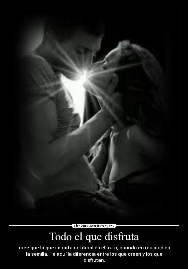 Todo el que disfruta - cree que lo que importa del árbol es el fruto, cuando en realidad es
la semilla. He aquí la diferencia entre los que creen y los que
disfrutan.
