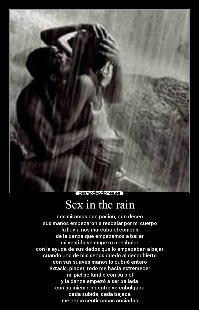 Sex in the rain - nos miramos con pasión, con deseo
sus manos empezaron a resbalar por mi cuerpo
la lluvia nos marcaba el compás
de la danza que empezamos a bailar
mi vestido se empezó a resbalar
con la ayuda de sus dedos que lo empezaban a bajar
cuando uno de mis senos quedo al descubierto
con sus suaves manos lo cubrió entero
éxtasis, placer, todo me hacia estremecer
mi piel se fundió con su piel
y la danza empezó a ser bailada
con su miembro dentro yo cabalgaba
cada subida, cada bajada
me hacía sentir cosas ansiadas
