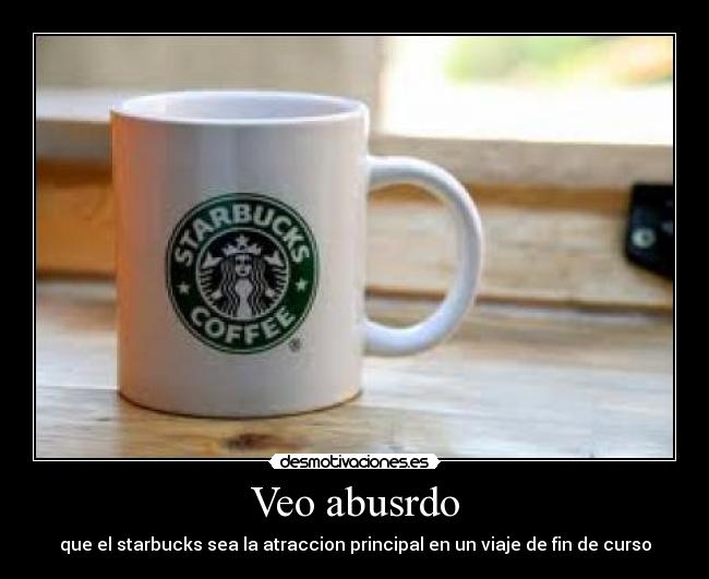 Veo abusrdo - que el starbucks sea la atraccion principal en un viaje de fin de curso