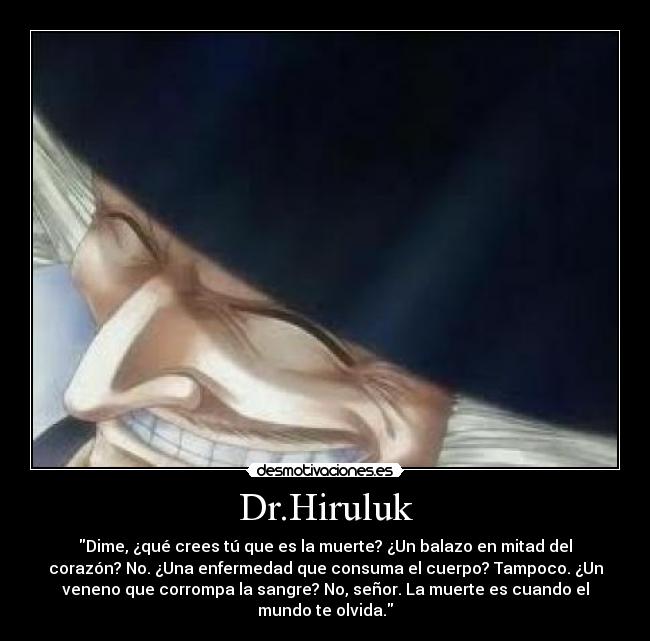Dr.Hiruluk - Dime, ¿qué crees tú que es la muerte? ¿Un balazo en mitad del
corazón? No. ¿Una enfermedad que consuma el cuerpo? Tampoco. ¿Un
veneno que corrompa la sangre? No, señor. La muerte es cuando el
mundo te olvida.