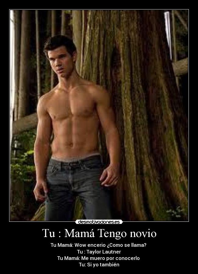 Tu : Mamá Tengo novio - Tu Mamá: Wow encerio ¿Como se llama?
Tu : Taylor Lautner
Tu Mamá: Me muero por conocerlo
Tu: Si yo también