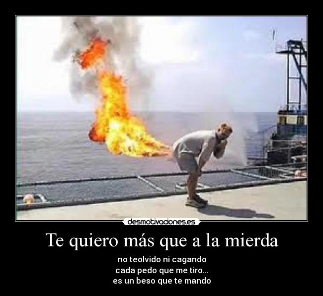 Te quiero más que a la mierda - no teolvido ni cagando
cada pedo que me tiro...
es un beso que te mando