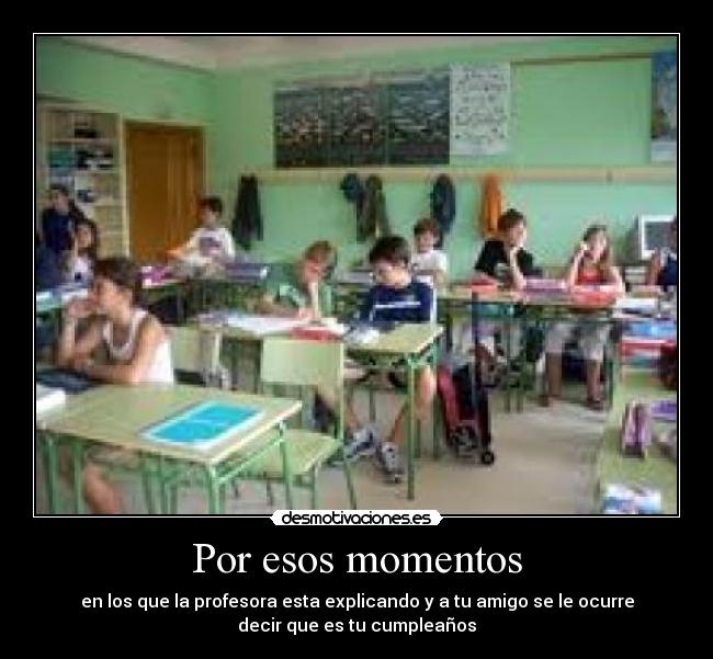 Por esos momentos - en los que la profesora esta explicando y a tu amigo se le ocurre
decir que es tu cumpleaños