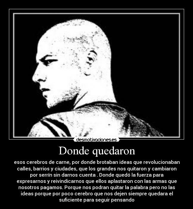 Donde quedaron - esos cerebros de carne, por donde brotaban ideas que revolucionaban
calles, barrios y ciudades, que los grandes nos quitaron y cambiaron
por serrín sin darnos cuenta . Donde quedó la fuerza para
expresarnos y reivindicarnos que ellos aplastaron con las armas que
nosotros pagamos. Porque nos podran quitar la palabra pero no las
ideas porque por poco cerebro que nos dejen siempre quedara el
suficiente para seguir pensando