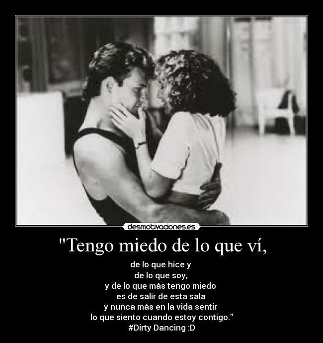 Tengo miedo de lo que ví, - de lo que hice y
de lo que soy,
y de lo que más tengo miedo
es de salir de esta sala
y nunca más en la vida sentir
lo que siento cuando estoy contigo.
#Dirty Dancing :D