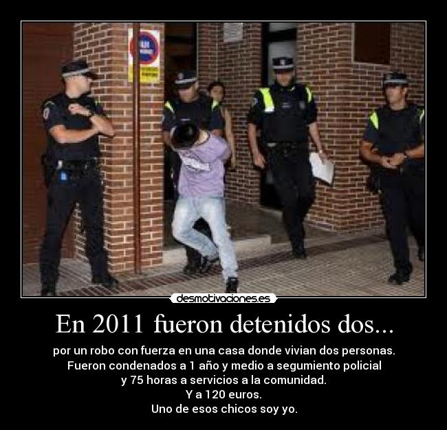 En 2011 fueron detenidos dos... - por un robo con fuerza en una casa donde vivian dos personas.
Fueron condenados a 1 año y medio a segumiento policial
y 75 horas a servicios a la comunidad.
Y a 120 euros.
Uno de esos chicos soy yo.