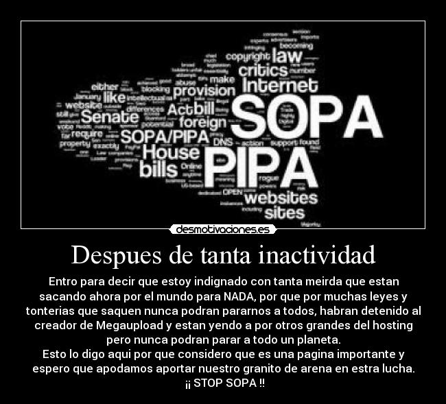 Despues de tanta inactividad - Entro para decir que estoy indignado con tanta meirda que estan
sacando ahora por el mundo para NADA, por que por muchas leyes y
tonterias que saquen nunca podran pararnos a todos, habran detenido al
creador de Megaupload y estan yendo a por otros grandes del hosting
pero nunca podran parar a todo un planeta.
Esto lo digo aqui por que considero que es una pagina importante y
espero que apodamos aportar nuestro granito de arena en estra lucha.
¡¡ STOP SOPA !!