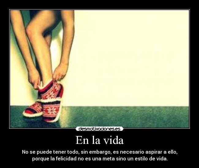 En la vida - No se puede tener todo, sin embargo, es necesario aspirar a ello,
porque la felicidad no es una meta sino un estilo de vida.