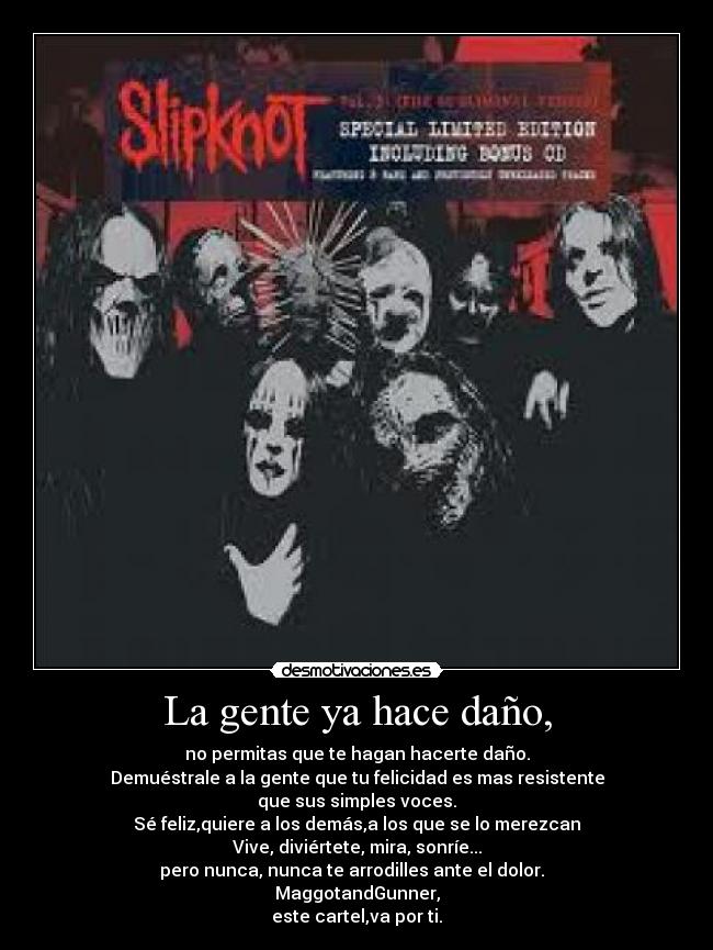 La gente ya hace daño, - no permitas que te hagan hacerte daño.
Demuéstrale a la gente que tu felicidad es mas resistente
que sus simples voces.
Sé feliz,quiere a los demás,a los que se lo merezcan
Vive, diviértete, mira, sonríe...
pero nunca, nunca te arrodilles ante el dolor.  
MaggotandGunner,
este cartel,va por ti.