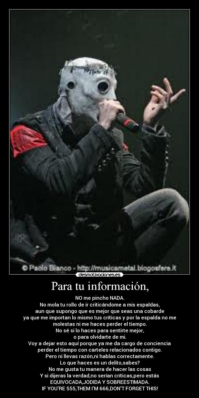 Para tu información, - NO me pincho NADA.
No mola tu rollo de ir criticándome a mis espaldas,
aun que supongo que es mejor que seas una cobarde
ya que me importan lo mismo tus críticas y por la espalda no me
molestas ni me haces perder el tiempo.
No sé si lo haces para sentirte mejor,
o para olvidarte de mi.
Voy a dejar esto aquí porque ya me da cargo de conciencia
perder el tiempo con carteles relacionados contigo.
Pero ni llevas razón,ni hablas correctamente.
Lo que haces es un delito,sabes?
No me gusta tu manera de hacer las cosas
Y si dijeras la verdad,no serían críticas,pero estás
EQUIVOCADA,JODIDA Y SOBREESTIMADA.
IF YOURE 555,THEM IM 666,DONT FORGET THIS!