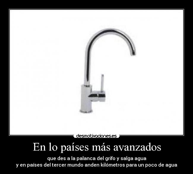 En lo países más avanzados - que des a la palanca del grifo y salga agua
y en países del tercer mundo anden kilómetros para un poco de agua