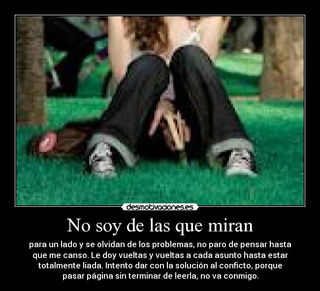 No soy de las que miran - para un lado y se olvidan de los problemas, no paro de pensar hasta
que me canso. Le doy vueltas y vueltas a cada asunto hasta estar
totalmente liada. Intento dar con la solución al conficto, porque
pasar página sin terminar de leerla, no va conmigo.