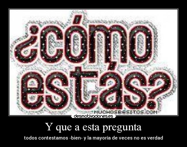 Y que a esta pregunta - todos contestamos -bien- y la mayoría de veces no es verdad