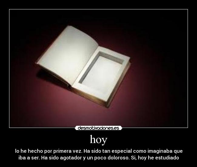 hoy - lo he hecho por primera vez. Ha sido tan especial como imaginaba que
iba a ser. Ha sido agotador y un poco doloroso. Si, hoy he estudiado