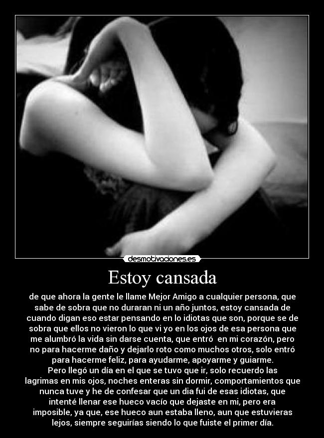 Estoy cansada - de que ahora la gente le llame Mejor Amigo a cualquier persona, que
sabe de sobra que no duraran ni un año juntos, estoy cansada de
cuando digan eso estar pensando en lo idiotas que son, porque se de
sobra que ellos no vieron lo que vi yo en los ojos de esa persona que
me alumbró la vida sin darse cuenta, que entró  en mi corazón, pero
no para hacerme daño y dejarlo roto como muchos otros, solo entró
para hacerme feliz, para ayudarme, apoyarme y guiarme.
Pero llegó un día en el que se tuvo que ir, solo recuerdo las
lagrimas en mis ojos, noches enteras sin dormir, comportamientos que
nunca tuve y he de confesar que un dia fui de esas idiotas, que
intenté llenar ese hueco vacío que dejaste en mi, pero era
imposible, ya que, ese hueco aun estaba lleno, aun que estuvieras
lejos, siempre seguirías siendo lo que fuiste el primer día.