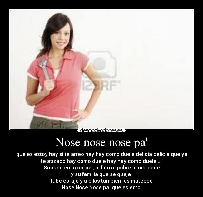 Nose nose nose pa - que es estoy hay si te arreo hay hay como duele delicia delicia que ya
te atizado hay como duele hay hay como duele ....
Sábado en la cárcel, al fina al pobre le mateeee
y su familia que se queja 
tube coraje y a ellos tambien les mateeee
Nose Nose Nose pa que es esto.